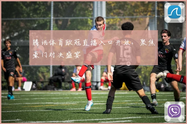 腾讯体育欧冠直播入口开放，聚焦豪门对决盛宴