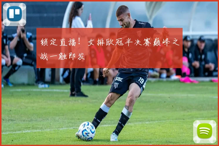 锁定直播！女排欧冠半决赛巅峰之战一触即发