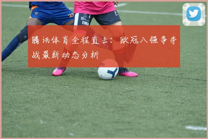 腾讯体育全程直击：欧冠八强争夺战最新动态分析