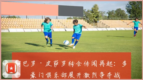 阿巴罗·皮萨罗转会传闻再起：多家豪门俱乐部展开激烈争夺战