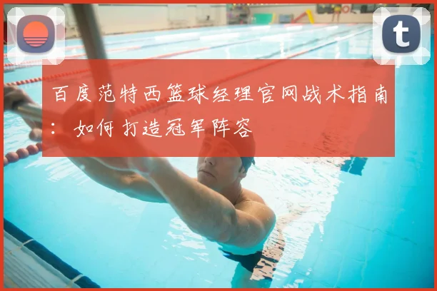 百度范特西篮球经理官网战术指南：如何打造冠军阵容