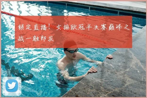 锁定直播!女排欧冠半决赛巅峰之战一触即发