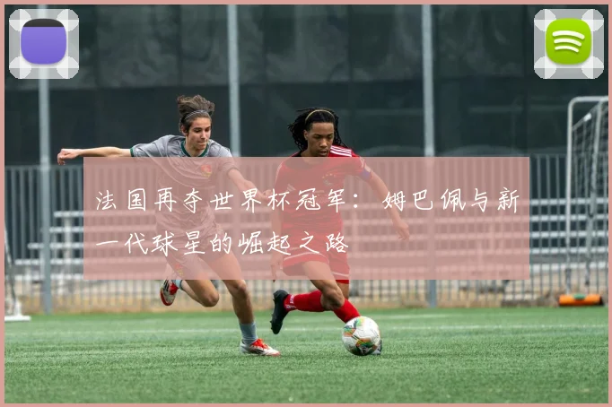 法国再夺世界杯冠军：姆巴佩与新一代球星的崛起之路