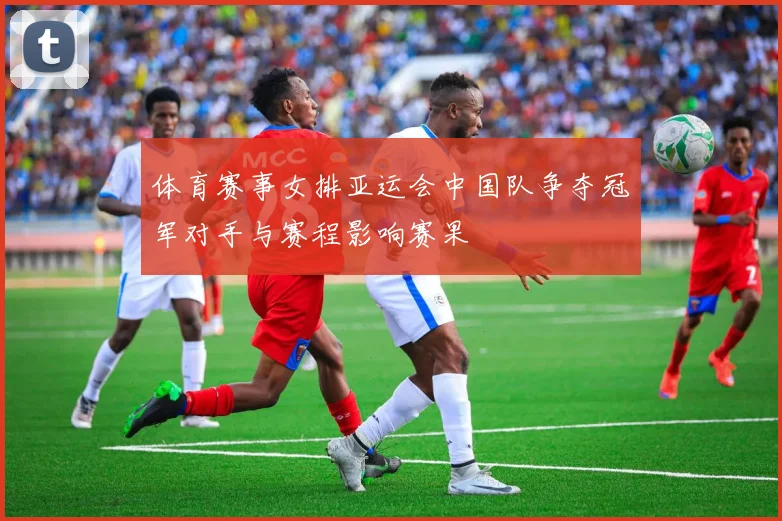 体育赛事女排亚运会中国队争夺冠军对手与赛程影响赛果