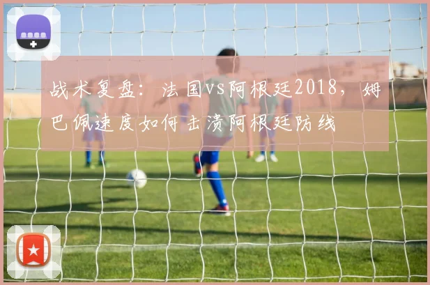 战术复盘：法国vs阿根廷2018，姆巴佩速度如何击溃阿根廷防线